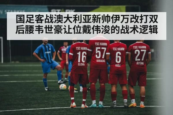 国足客战澳大利亚新帅伊万改打双后腰韦世豪让位戴伟浚的战术逻辑
